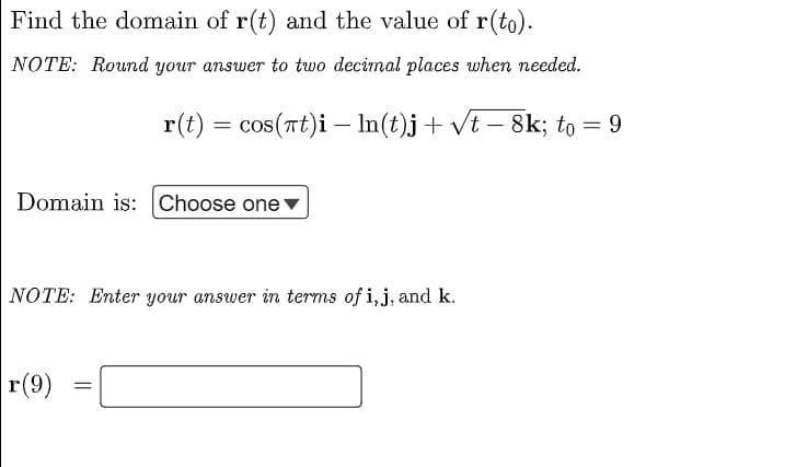 Find the domain of r(t) and the value of r(to).
NOTE: Round your answer to two decimal places when needed.
r(t) = cos(Tt)i – In(t)j+ vt – 8k; to = 9
-
Domain is: Choose onev
NOTE: Enter your answer in terms of i,j, and k.
r(9)
