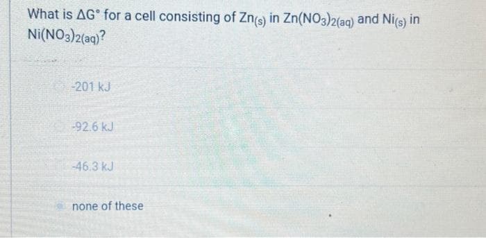 What is AG for a cell consisting of Zn(s) in Zn(NO3)2(aq) and Ni(s) in
Ni(NO3)2(aq)?
-201 kJ
-92.6 kJ
-46.3 kJ
none of these