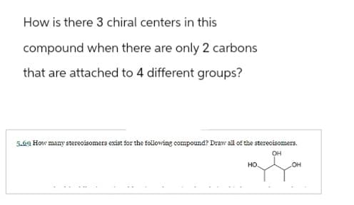 How is there 3 chiral centers in this
compound when there are only 2 carbons
that are attached to 4 different groups?
5.69 How many stereoisomers exist for the following compound? Draw all of the stereoisomers.
OH
of Go
OH