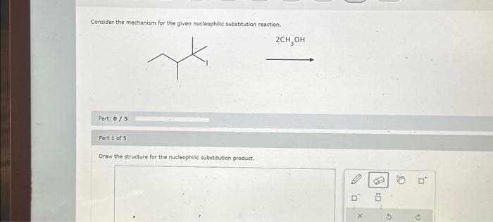 Consider the mechanism for the given nucleophilic substitution reaction.
Part: 0/5
Part 1 of 5
Draw the structure for the nucleophilic substitution product.
2CH₂OH
D
X
B
0:
G
G
0
3