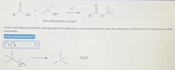 R
OH
OH₂
H*
XII
this method does not work
Fischer esterification cannot be used to prepare tert-butyl esters. Draw curved arrows to show the movement of electrons in this step of the reaction
mechanism.
Arrow-pushing Instructions
ix
H₂O
R