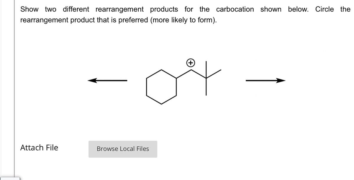 Show two different rearrangement products for the carbocation shown below. Circle the
rearrangement product that is preferred (more likely to form).
04
Attach File
Browse Local Files
