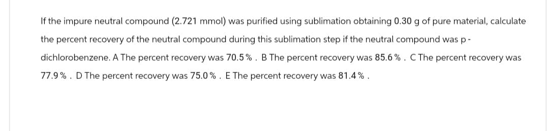 If the impure neutral compound (2.721 mmol) was purified using sublimation obtaining 0.30 g of pure material, calculate
the percent recovery of the neutral compound during this sublimation step if the neutral compound was p-
dichlorobenzene. A The percent recovery was 70.5%. B The percent recovery was 85.6%. C The percent recovery was
77.9%. D The percent recovery was 75.0%. E The percent recovery was 81.4%.