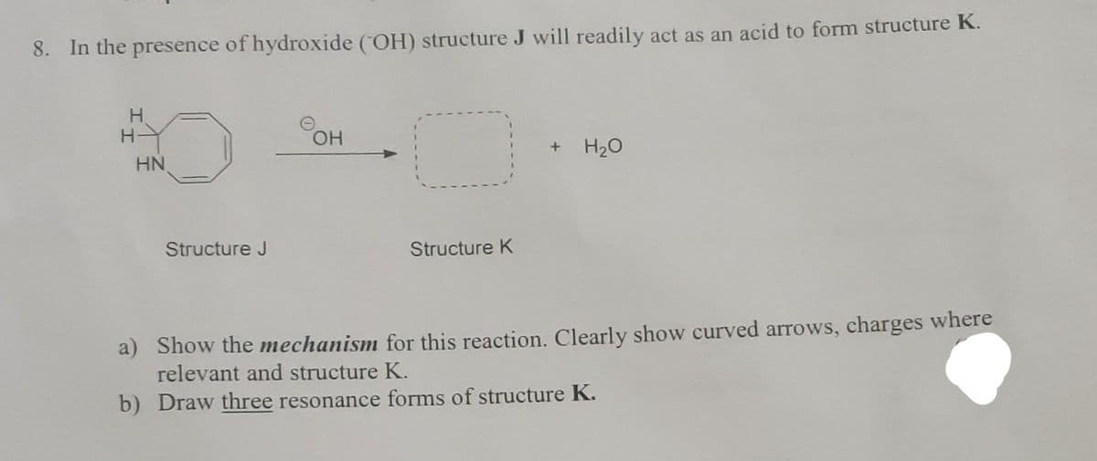 8. In the presence of hydroxide (OH) structure J will readily act as an acid to form structure K.
HN
Structure J
OH
Structure K
+ H₂O
a) Show the mechanism for this reaction. Clearly show curved arrows, charges where
relevant and structure K.
b) Draw three resonance forms of structure K.