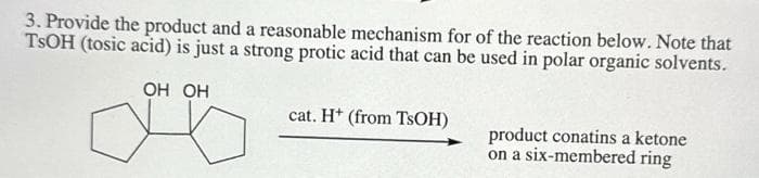 3. Provide the product and a reasonable mechanism for of the reaction below. Note that
TSOH (tosic acid) is just a strong protic acid that can be used in polar organic solvents.
OH OH
cat. H+ (from TsOH)
product conatins a ketone
on a six-membered ring