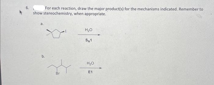 For each reaction, draw the major product(s) for the mechanisms indicated. Remember to
show stereochemistry, when appropriate.
a.
b.
Br
H₂O
SN1
H₂O
E1