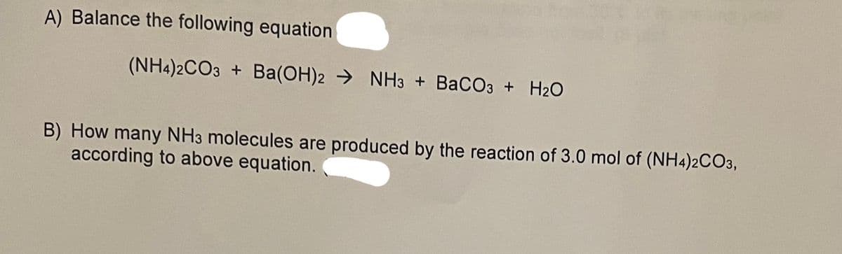 A) Balance the following equation
(NH4)2CO3 + Ba(OH)2NH3 + BaCO3 + H₂O
B) How many NH3 molecules are produced by the reaction of 3.0 mol of (NH4)2CO3,
according to above equation. (