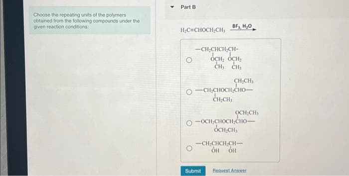 Choose the repeating units of the polymers
obtained from the following compounds under the
given reaction conditions:
Part B
H₂C=CHOCH₂CH,
BF3, H₂O
-CHCHCHCH-
OCH: OCH
ен, сн
CH₂CH₂
O—CH,CHOCH,CHO
CH₂CH,
Submit
OCH.CH
-OCH CHOCH CHO-
OCH=CH,
-CH-CHCH-CH-
OH OH
Request Answer