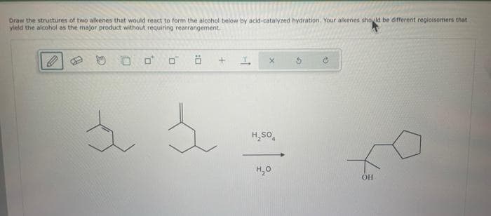 Draw the structures of two alkenes that would react to form the alcohol below by acid-catalyzed hydration. Your alkenes should be different regioisomers that
yield the alcohol as the major product without requiring rearrangement.
1
0
:0
s
+ I. X
H₂SO
H₂O
ОН