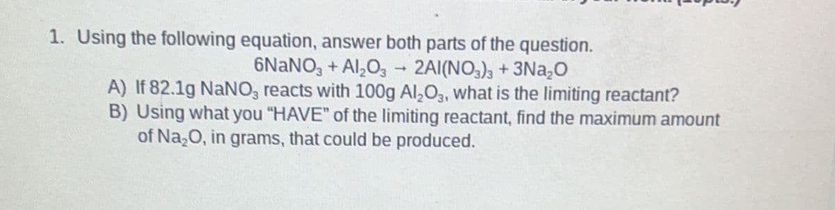 1. Using the following equation, answer both parts of the question.
6NANO, + Al,O3 - 2AI(NO3)3 + 3Na,0
A) If 82.1g NaNO, reacts with 100g Al,O3, what is the limiting reactant?
B) Using what you "HAVE" of the limiting reactant, find the maximum amount
of Na,0, in grams, that could be produced.
