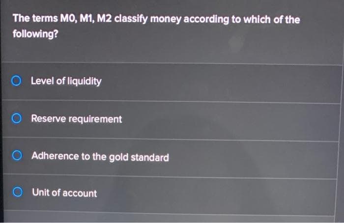 The terms MO, M1, M2 classify money according to which of the
following?
Level of liquidity
O Reserve requirement
Adherence to the gold standard
Unit of account
