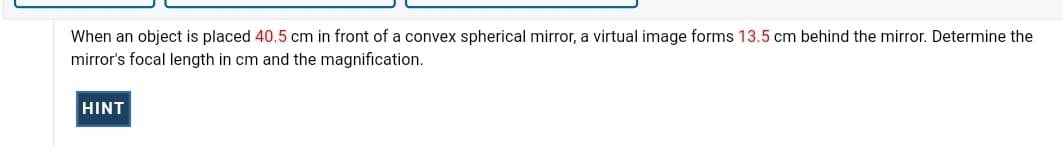 When an object is placed 40.5 cm in front of a convex spherical mirror, a virtual image forms 13.5 cm behind the mirror. Determine the
mirror's focal length in cm and the magnification.
HINT
