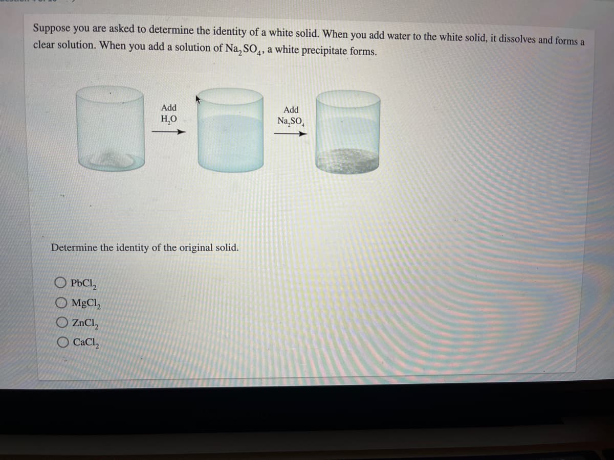 Suppose you are asked to determine the identity of a white solid. When you add water to the white solid, it dissolves and forms a
clear solution. When you add a solution of Na, SO,, a white precipitate forms.
Add
Add
H,O
Na,SO,
Determine the identity of the original solid.
O PBCI,
O MgCl,
O ZNCI,
O CaCl,
