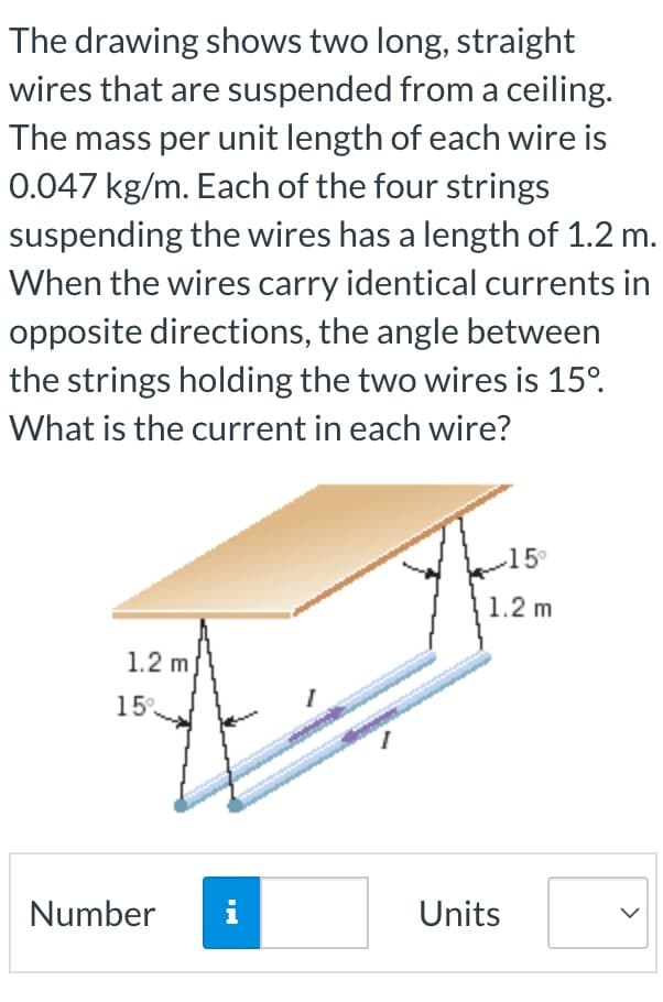 The drawing shows two long, straight
wires that are suspended from a ceiling.
The mass per unit length of each wire is
0.047 kg/m. Each of the four strings
suspending the wires has a length of 1.2 m.
When the wires carry identical currents in
opposite directions, the angle between
the strings holding the two wires is 15°.
What is the current in each wire?
15°
1.2 m
1.2 m
15
1.
Number
i
Units
