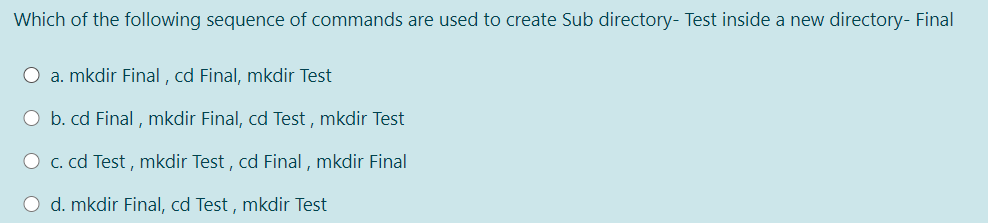 Which of the following sequence of commands are used to create Sub directory- Test inside a new directory- Final
O a. mkdir Final , cd Final, mkdir Test
O b. cd Final , mkdir Final, cd Test , mkdir Test
O c. cd Test , mkdir Test , cd Final , mkdir Final
O d. mkdir Final, cd Test , mkdir Test
