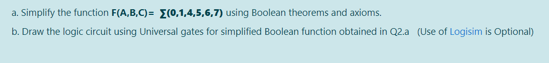 a. Simplify the function F(A,B,C)= E(0,1,4,5,6,7) using Boolean theorems and axioms.
b. Draw the logic circuit using Universal gates for simplified Boolean function obtained in Q2.a (Use of Logisim is Optional)
