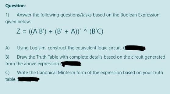 Question:
1) Answer the following questions/tasks based on the Boolean Expression
given below:
Z= ((A'B') + (B' + A))' ^ (B'C)
A)
Using Logisim, construct the equivalent logic circuit.
B) Draw the Truth Table with complete details based on the circuit generated
from the above expression
C)
Write the Canonical Minterm form of the expression based on your truth
table.
