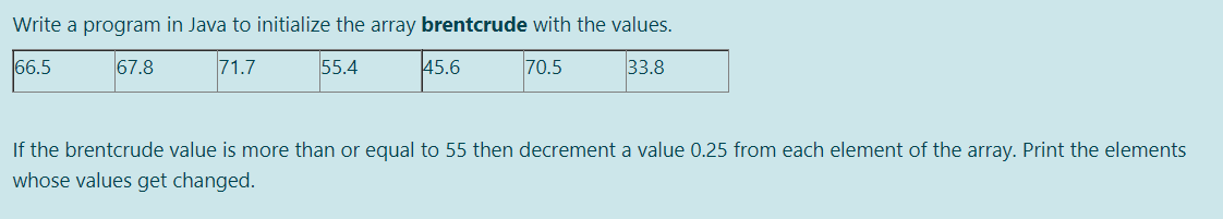Write a program in Java to initialize the array brentcrude with the values.
66.5
67.8
71.7
55.4
45.6
70.5
33.8
If the brentcrude value is more than or equal to 55 then decrement a value 0.25 from each element of the array. Print the elements
whose values get changed.
