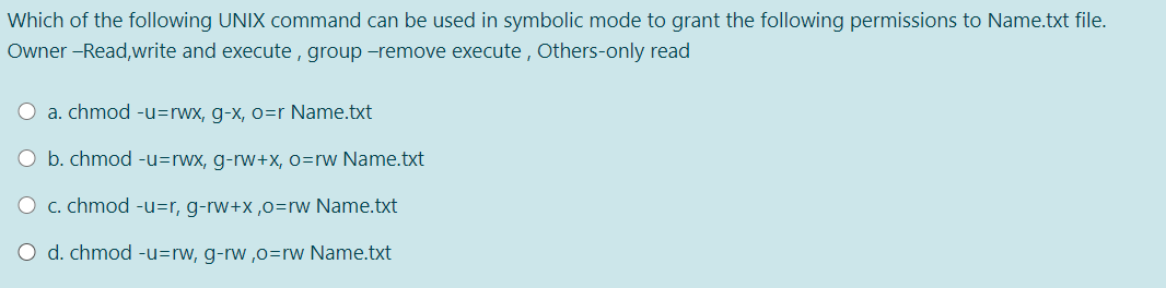 Which of the following UNIX command can be used in symbolic mode to grant the following permissions to Name.txt file.
Owner -Read,write and execute , group -remove execute , Others-only read
a. chmod -u=rwx, g-x, o=r Name.txt
b. chmod -u=rwx, g-rw+x, o=rw Name.txt
O c. chmod -u=r, g-rw+x ,o=rw Name.txt
O d. chmod -u=rw, g-rw ,0=rw Name.txt
