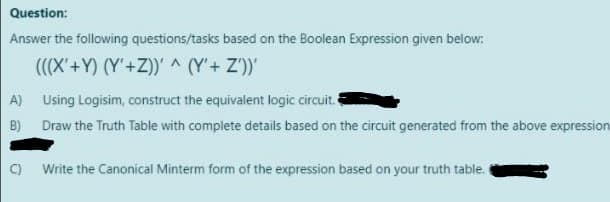 Question:
Answer the following questions/tasks based on the Boolean Expression given below:
(((X'+Y) (Y'+Z))' ^ (Y'+ Z')'
A) Using Logisim, construct the equivalent logic circuit.
B) Draw the Truth Table with complete details based on the circuit generated from the above expression
) Write the Canonical Minterm form of the expression based on your truth table.
