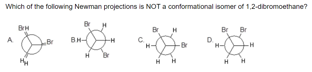 Which of the following Newman projections is NOT a conformational isomer of 1,2-dibromoethane?
Br
H
BrH
Br
H
Br
Br
B.H-
D.
H-
A.
С.
H-
-Br
-H-
Br
H.
H
Br
HH
H H
H H
