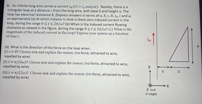 9) An infinite long wire carries a current iw(t) = i, cos(ot). Nearby, there is a
triangular loop at a distance c from the long wire, with base b and height a. The
loop has electrical resistance R. [Express answers in terms of a, b, c, R, io, t and w
as appropriate] (a) At which instants in time is there zero induced current in the
loop, during the range 0sts 2n/w? (b) When is the induced current flowing
clockwise as viewed in the figure, during the range 0sts 2n/w? (c) What is the
magnitude of the induced current in the loop? Express your answer as a function
of time t.
iw
(d) What is the direction of the force on the loop when:
(i) t = 0? Choose one and explain the reason: (no force, attracted to wire,
repelled by wire)
(ii) t = n/(4w)? Choose one and explain the reason: (no force, attracted to wire,
repelled by wire)
(ii) t = T/(20)? Choose one and explain the reason: (no force, attracted to wire,
repelled by wire)
Z (out
of page)
