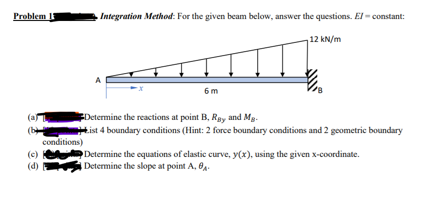 Problem 17
Integration Method: For the given beam below, answer the questions. El = constant:
12 kN/m
A
6 m
Determine the reactions at point B, Rpy and Mg.
List 4 boundary conditions (Hint: 2 force boundary conditions and 2 geometric boundary
(a)
(b
conditions)
Determine the equations of elastic curve, y(x), using the given x-coordinate.
Determine the slope at point A, 0A.

