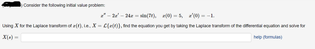 Consider the following initial value problem:
x" – 2x' – 24x = sin(7t), x(0) = 5, x'(0) = –1.
Using X for the Laplace transform of x(t), i.e., X = L{x(t)}, find the equation you get by taking the Laplace transform of the differential equation and solve for
X(s) :
help (formulas)
