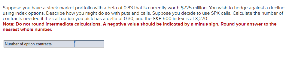 Suppose you have a stock market portfolio with a beta of 0.83 that is currently worth $725 million. You wish to hedge against a decline
using index options. Describe how you might do so with puts and calls. Suppose you decide to use SPX calls. Calculate the number of
contracts needed if the call option you pick has a delta of 0.30, and the S&P 500 index is at 3,270.
Note: Do not round intermediate calculations. A negative value should be indicated by a minus sign. Round your answer to the
nearest whole number.
Number of option contracts