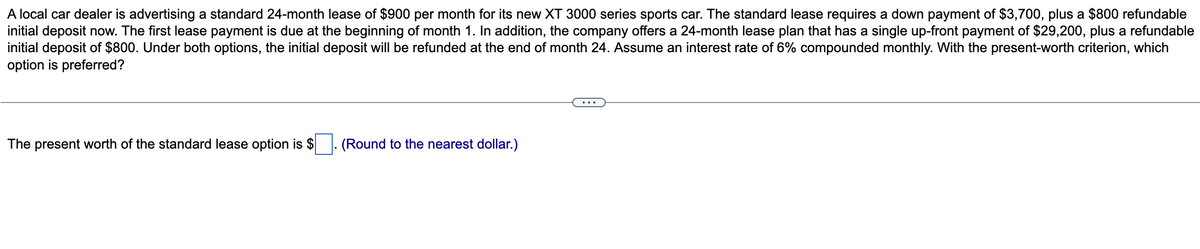 A local car dealer is advertising a standard 24-month lease of $900 per month for its new XT 3000 series sports car. The standard lease requires a down payment of $3,700, plus a $800 refundable
initial deposit now. The first lease payment is due at the beginning of month 1. In addition, the company offers a 24-month lease plan that has a single up-front payment of $29,200, plus a refundable
initial deposit of $800. Under both options, the initial deposit will be refunded at the end of month 24. Assume an interest rate of 6% compounded monthly. With the present-worth criterion, which
option is preferred?
The present worth of the standard lease option is $
(Round to the nearest dollar.)