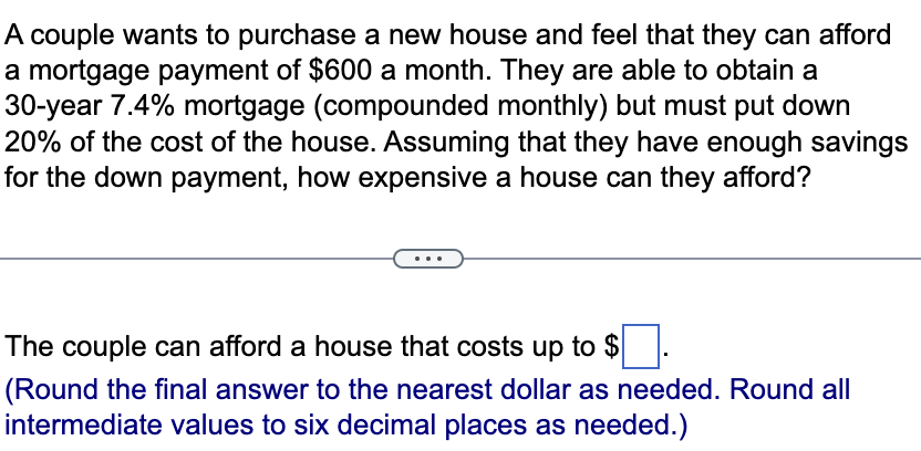 A couple wants to purchase a new house and feel that they can afford
a mortgage payment of $600 a month. They are able to obtain a
30-year 7.4% mortgage (compounded monthly) but must put down
20% of the cost of the house. Assuming that they have enough savings
for the down payment, how expensive a house can they afford?
The couple can afford a house that costs up to $ ☐ .
(Round the final answer to the nearest dollar as needed. Round all
intermediate values to six decimal places as needed.)