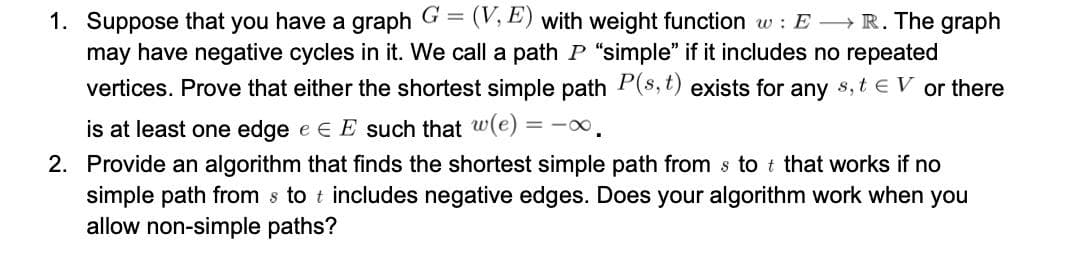 1. Suppose that you have a graph G =
may have negative cycles in it. We call a path P "simple" if it includes no repeated
(V, E) with weight function w : E R. The graph
vertices. Prove that either the shortest simple path P(s, t) exists for any s, t e V or there
is at least one edge e e E such that w(e) = -0.
2. Provide an algorithm that finds the shortest simple path from s to t that works if no
simple path from s to t includes negative edges. Does your algorithm work when you
allow non-simple paths?
