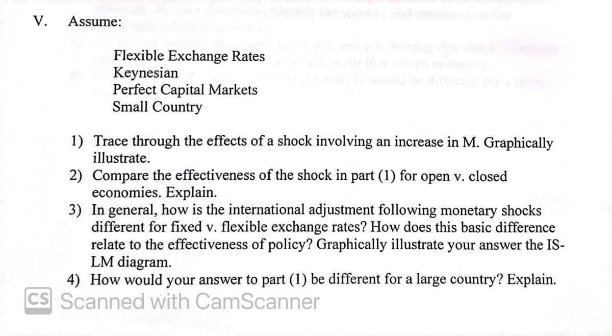 V.
Assume:
feog dhock
Flexible Exchange Rates
Keynesian
Perfect Capital Markets
Small Country
ould be dint
1) Trace through the effects of a shock involving an increase in M. Graphically
illustrate.
2) Compare the effectiveness of the shock in part (1) for open v. closed
economies. Explain.
3) In general, how is the international adjustment following monetary shocks
different for fixed v. flexible exchange rates? How does this basic difference
relate to the effectiveness of policy? Graphically illustrate your answer the IS-
LM diagram.
4) How would your answer to part (1) be different for a large country? Explain.
CS Scanned with CamScanner
