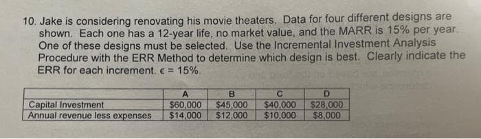 10. Jake is considering renovating his movie theaters. Data for four different designs are
shown. Each one has a 12-year life, no market value, and the MARR is 15% per year.
One of these designs must be selected. Use the Incremental Investment Analysis
Procedure with the ERR Method to determine which design is best. Clearly indicate the
ERR for each increment. e = 15%.
A
B
D.
Capital Investment
Annual revenue less expenses
$60,000
$14.000
$45,000
$12,000
$40,000
$10,000
$28,000
$8,000

