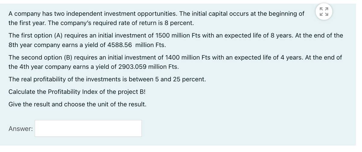 A company has two independent investment opportunities. The initial capital occurs at the beginning of
the first year. The company's required rate of return is 8 percent.
The first option (A) requires an initial investment of 1500 million Fts with an expected life of 8 years. At the end of the
8th year company earns a yield of 4588.56 million Fts.
The second option (B) requires an initial investment of 1400 million Fts with an expected life of 4 years. At the end of
the 4th year company earns a yield of 2903.059 million Fts.
The real profitability of the investments is between 5 and 25 percent.
Calculate the Profitability Index of the project B!
Give the result and choose the unit of the result.
Answer:
