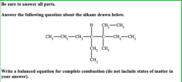 Be sure to answer all parts.
Answer the following question about the alkane drawn below.
ҫH, — сн,
н
CH, —сн, —сн,-
-CH, — сн,
ҫH, сн,
CH3
Write a balanced equation for complete combustion (do not include states of matter in
your answer)
