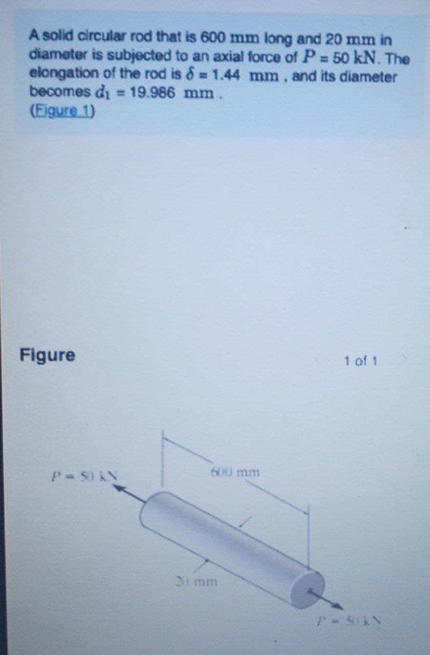 A solid circular rod that is 600 mm long and 20 mm in
diameter is subjected to an axial force of P = 50 kN. The
elongation of the rod is &= 1.44 mm, and its diameter
becomes di = 19.986 mm.
(Eigure 1)
%3D
%3D
%3D
Figure
1 of 1
600 mm
P-S0 KN
20 mm
P-5OAN
