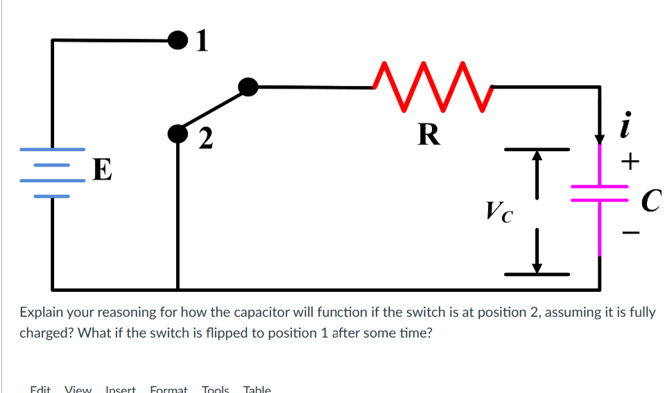 E
1
2
m
R
Edit View Insert Format Tools Table
T
Vc
↓
+
C
Explain your reasoning for how the capacitor will function if the switch is at position 2, assuming it is fully
charged? What if the switch is flipped to position 1 after some time?
