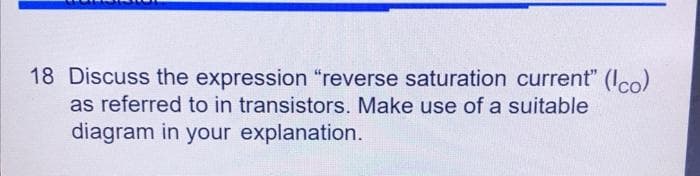 18 Discuss the expression "reverse saturation current" (co)
as referred to in transistors. Make use of a suitable
diagram in your explanation.