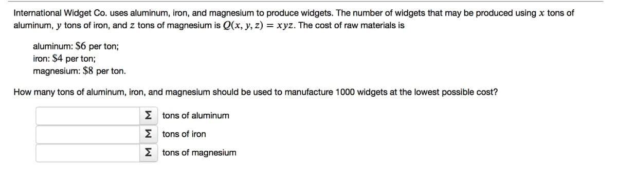 International Widget Co. uses aluminum, iron, and magnesium to produce widgets. The number of widgets that may be produced using x tons of
aluminum, y tons of iron, and z tons of magnesium is Q(x, y, z) = xyz. The cost of raw materials is
aluminum: $6 per ton;
iron: $4 per ton;
magnesium: $8 per ton.
How many tons of aluminum, iron, and magnesium should be used to manufacture 1000 widgets at the lowest possible cost?
Estons of aluminum
Etons of iron
Estons of magnesium