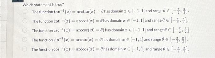 Which statement is true?
The function tan¹ (2)= arctan(x) = 0 has domainz € [-1,1] and range 0 € [-].
The function cot ¹(z) = arccot (x) = 0 has domainz € [-1, 1] and range 0 € [-].
The function csc ¹(x) = arccsc(20 = 8) has domain a € [-1, 1] and range 0 € [-].
The function sin-¹ (z) = arcsin(x) = has domainz € [-1, 1] and range 0 € [1,1]
The function cos¹(x) = arccos(z) = 8 has domainz € [1,1] and range 0 € [1]