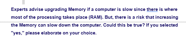 Experts advise upgrading Memory if a computer is slow since there is where
most of the processing takes place (RAM). But, there is a risk that increasing
the Memory can slow down the computer. Could this be true? If you selected
"yes," please elaborate on your choice.