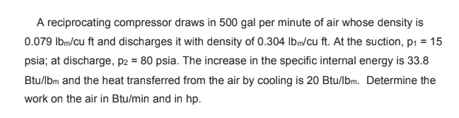 A reciprocating compressor draws in 500 gal per minute of air whose density is
0.079 Ibm/cu ft and discharges it with density of 0.304 Ibm/cu ft. At the suction, p1 = 15
psia; at discharge, p2 = 80 psia. The increase in the specific internal energy is 33.8
Btu/lbm and the heat transferred from the air by cooling is 20 Btu/lbm. Determine the
work on the air in Btu/min and in hp.
