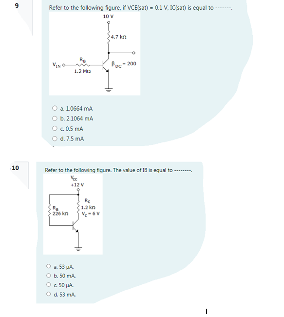 9
Refer to the following figure, if VCE(sat) = 0.1 V, IC(sat) is equal to
-----,
10 V
4.7 kn
Re
VIN
Poc- 200
1.2 Mn
a. 1.0664 mA
b. 2.1064 mA
O .0.5 mA
O d. 7.5 mA
10
Refer to the following figure. The value of IB is equal to
------.
Vec
+12 V
Rc
1.2 kn
Vc - 6 V
Rg
226 kn
O a. 53 µA.
O b. 50 mA.
O 50 µA.
O d. 53 mA.
