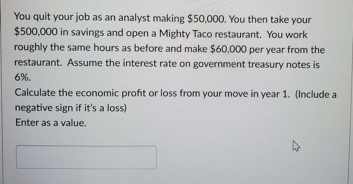 You quit your job as an analyst making $50,000. You then take your
$500,000 in savings and open a Mighty Taco restaurant. You work
roughly the same hours as before and make $60,000 per year from the
restaurant. Assume the interest rate on government treasury notes is
6%.
Calculate the economic profit or loss from your move in year 1. (Include a
negative sign if it's a loss)
Enter as a value.
M