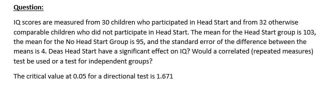 Question:
IQ scores are measured from 30 children who participated in Head Start and from 32 otherwise
comparable children who did not participate in Head Start. The mean for the Head Start group is 103,
the mean for the No Head Start Group is 95, and the standard error of the difference between the
means is 4. Deas Head Start have a significant effect on IQ? Would a correlated (repeated measures)
test be used or a test for independent groups?
The critical value at 0.05 for a directional test is 1.671
