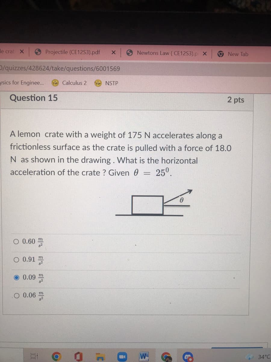 le crat X
Projectile (CE12S3).pdf
Newtons Law (CE12S3).p X
9 New Tab
/quizzes/428624/take/questions/6001569
ysics for Enginee.
Calculus 2
NSTP
Question 15
2 pts
A lemon crate with a weight of 175 N accelerates along a
frictionless surface as the crate is pulled with a force of 18.0
N as shown in the drawing. What is the horizontal
25°.
acceleration of the crate ? Given 0
O 0.60
O 0.91
0.09 m
O 0.06
34°C
