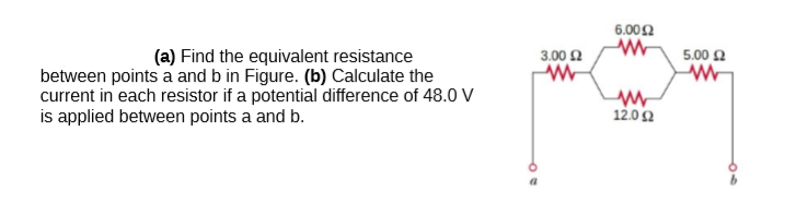 6.002
(a) Find the equivalent resistance
3.00 2
5.00 2
between points a and b in Figure. (b) Calculate the
current in each resistor if a potential difference of 48.0 V
is applied between points a and b.
12.02
