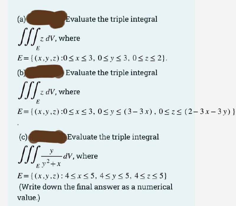 (a)
Evaluate the triple integral
dV, where
E
E= {(x,y,z):0<x< 3, 0<y< 3, 0<z3 2).
%3D
(b)
Evaluate the triple integral
z dV, where
E
E= {(x,y,z):0<x< 3, 0<y< (3– 3 x), 0<z< (2- 3 x- 3 y) }
(c)
valuate the triple integral
y
dV, where
Ey+x
E = {(x,y,z): 4sx<5, 4<y< 5, 4<z< 5}
(Write down the final answer as a numerical
value.)
