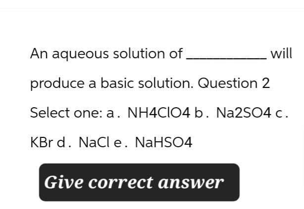 An aqueous solution of
produce a basic solution. Question 2
will
Select one: a. NH4ClO4 b. Na2SO4 c.
KBr d. NaCl e. NaHSO4
Give correct answer